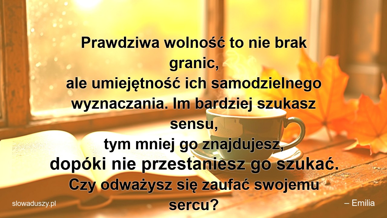 Prawdziwa wolność to nie brak granic,  ale umiejętność ich samodzielnego wyznaczania. Im bardziej szukasz sensu,  tym mniej go znajdujesz,  dopóki nie przestaniesz go szukać. Czy odważysz się zaufać swojemu sercu?