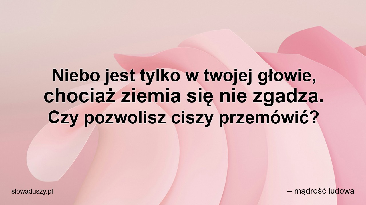 Niebo jest tylko w twojej głowie,  chociaż ziemia się nie zgadza. Czy pozwolisz ciszy przemówić? - – mądrość ludowa