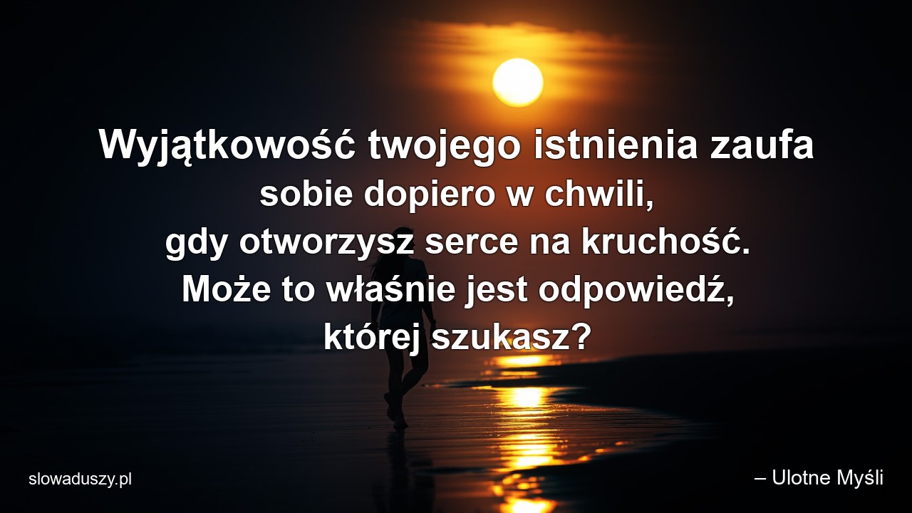 Wyjątkowość twojego istnienia zaufa sobie dopiero w chwili,  gdy otworzysz serce na kruchość. Może to właśnie jest odpowiedź,  której szukasz? - – Ulotne Myśli
