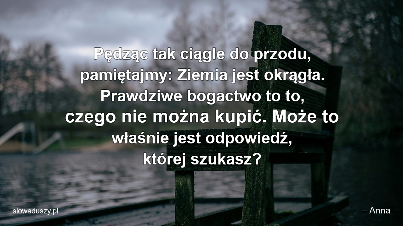 Pędząc tak ciągle do przodu,  pamiętajmy: Ziemia jest okrągła. Prawdziwe bogactwo to to,  czego nie można kupić. Może to właśnie jest odpowiedź,  której szukasz? - – Anna