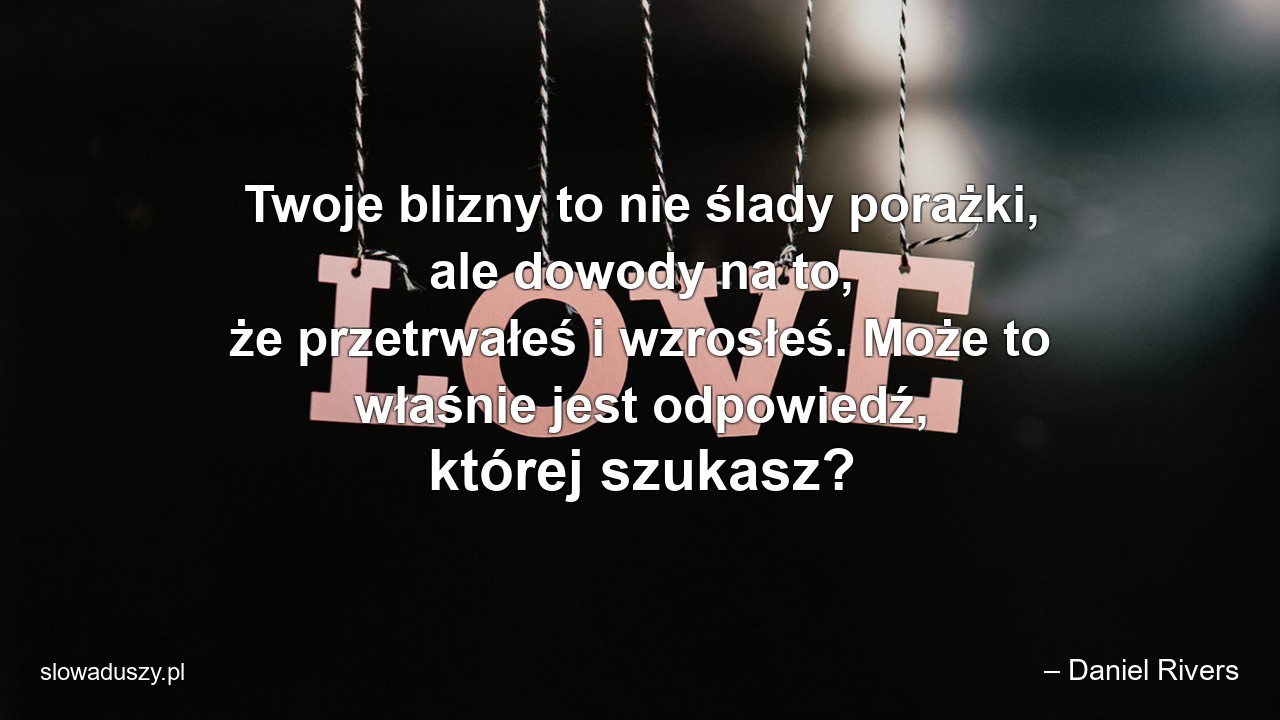 Twoje blizny to nie ślady porażki,  ale dowody na to,  że przetrwałeś i wzrosłeś. Może to właśnie jest odpowiedź,  której szukasz? - – Daniel Rivers