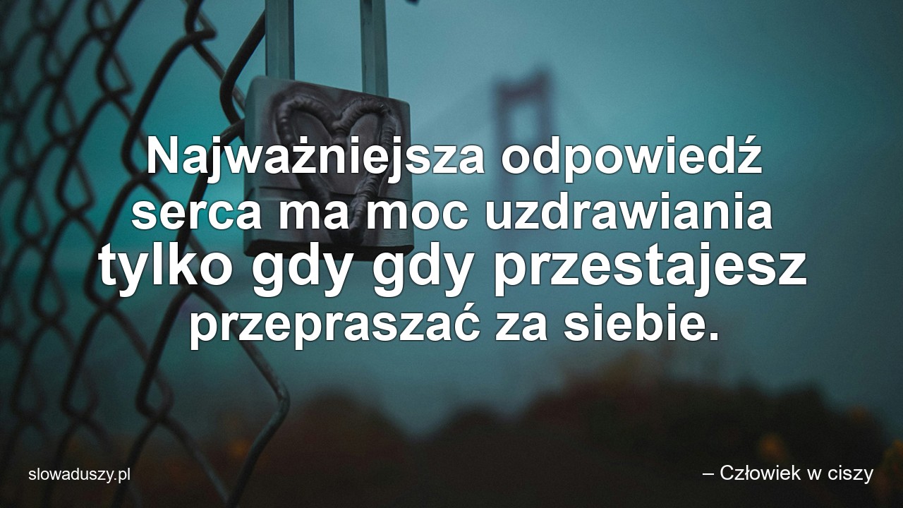 Najważniejsza odpowiedź serca ma moc uzdrawiania tylko gdy gdy przestajesz przepraszać za siebie. - – Człowiek w ciszy