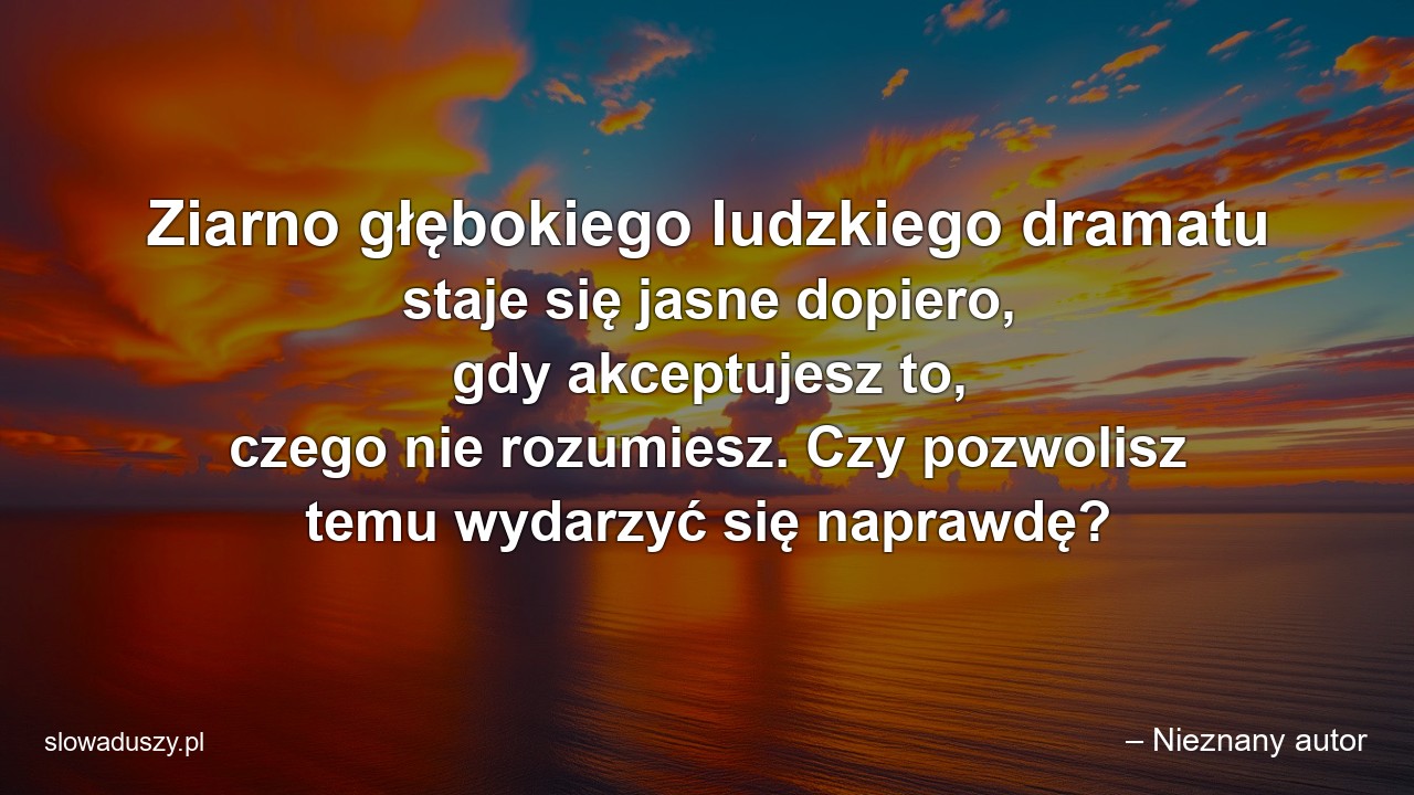Ziarno głębokiego ludzkiego dramatu staje się jasne dopiero,  gdy akceptujesz to,  czego nie rozumiesz. Czy pozwolisz temu wydarzyć się naprawdę? - – Nieznany autor