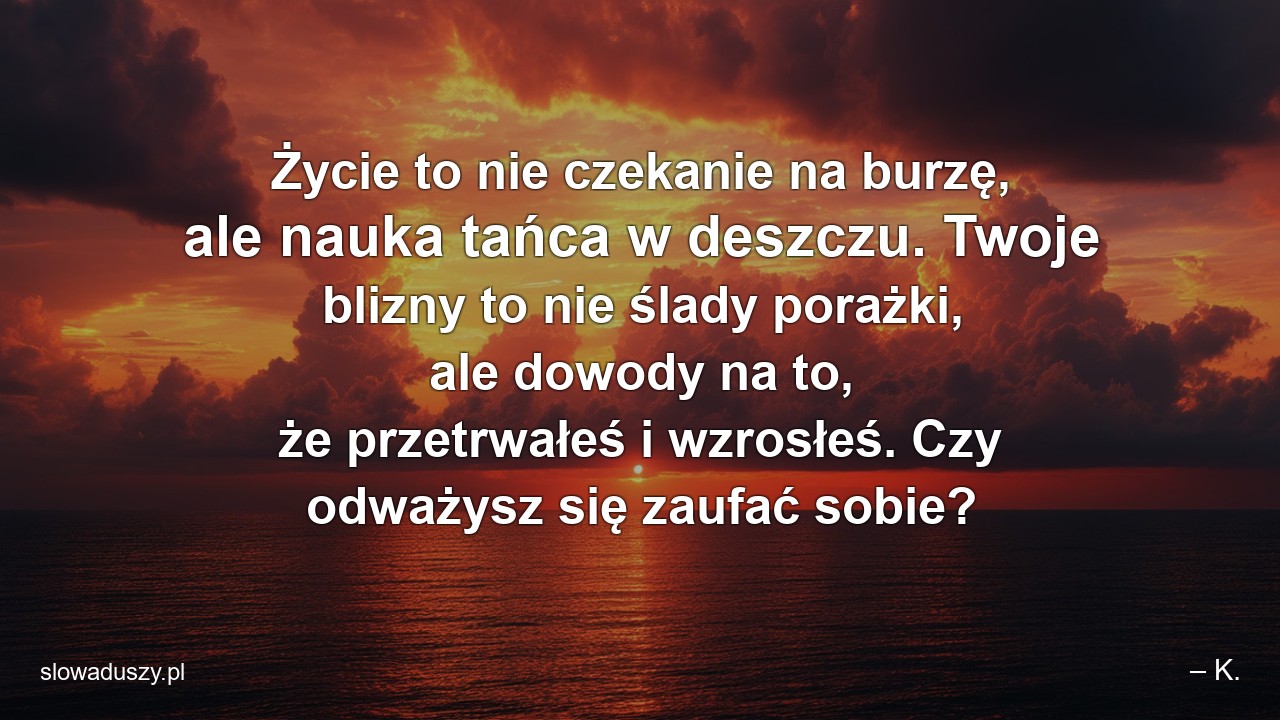Życie to nie czekanie na burzę,  ale nauka tańca w deszczu. Twoje blizny to nie ślady porażki,  ale dowody na to,  że przetrwałeś i wzrosłeś. Czy odważysz się zaufać sobie?