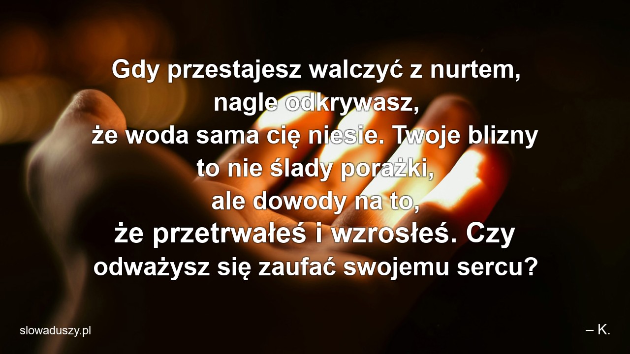 Gdy przestajesz walczyć z nurtem,  nagle odkrywasz,  że woda sama cię niesie. Twoje blizny to nie ślady porażki,  ale dowody na to,  że przetrwałeś i wzrosłeś. Czy odważysz się zaufać swojemu sercu? - – K.