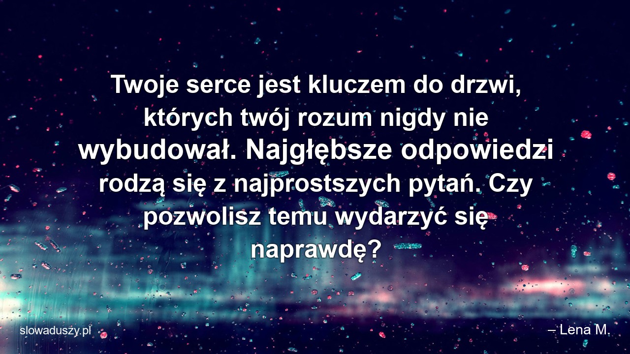 Twoje serce jest kluczem do drzwi,  których twój rozum nigdy nie wybudował. Najgłębsze odpowiedzi rodzą się z najprostszych pytań. Czy pozwolisz temu wydarzyć się naprawdę?