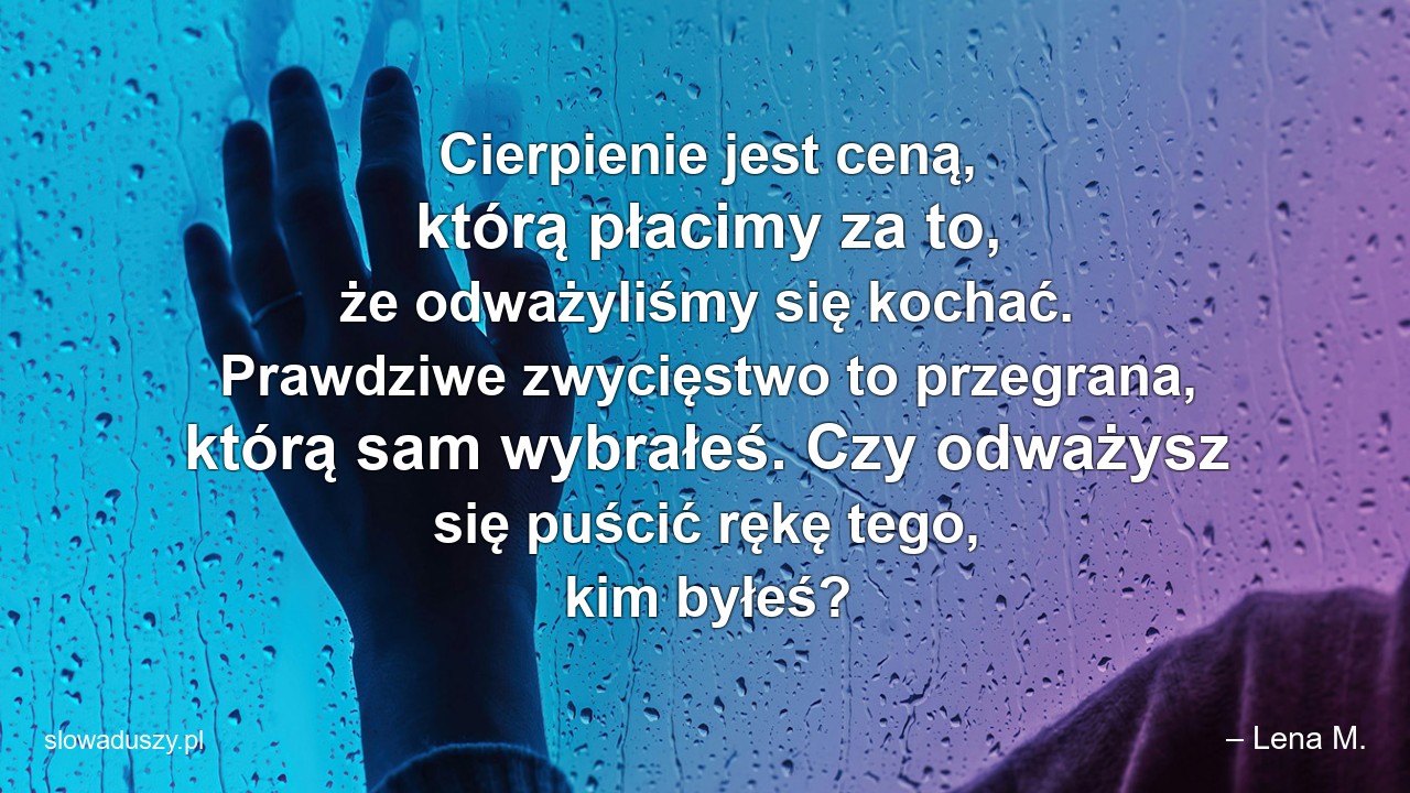 Cierpienie jest ceną,  którą płacimy za to,  że odważyliśmy się kochać. Prawdziwe zwycięstwo to przegrana,  którą sam wybrałeś. Czy odważysz się puścić rękę tego,  kim byłeś? - – Lena M.