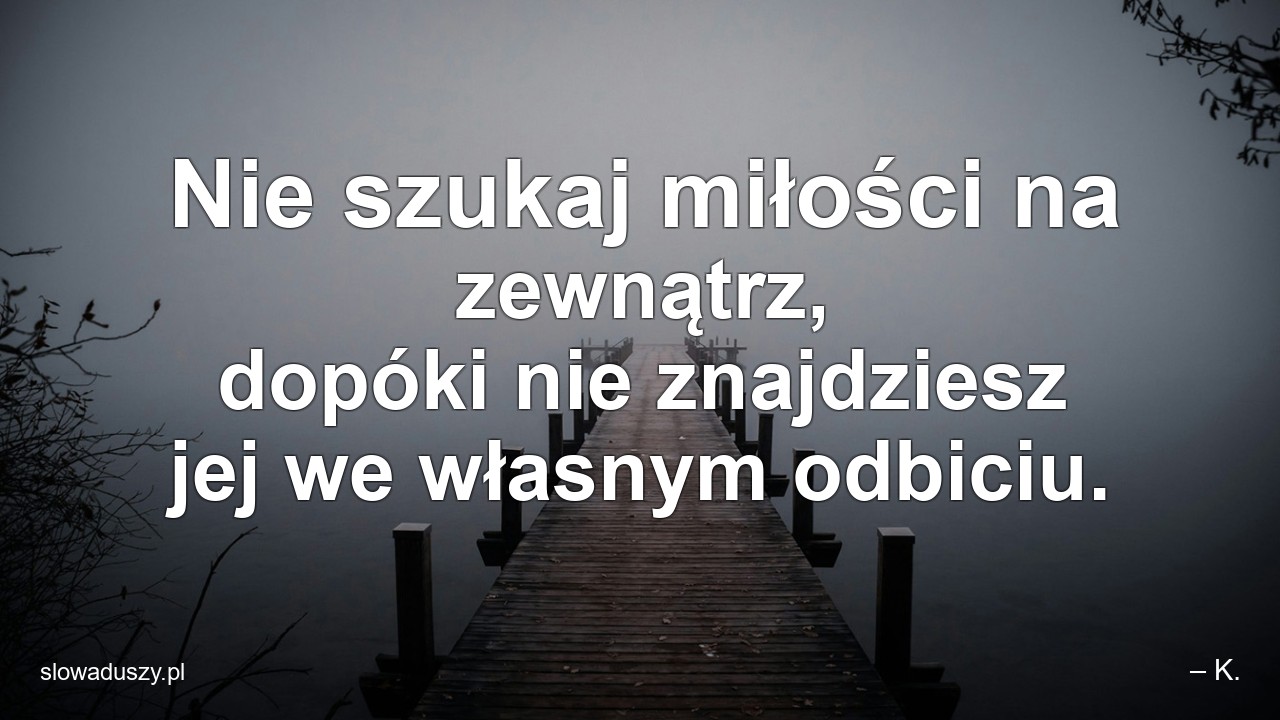 Nie szukaj miłości na zewnątrz,  dopóki nie znajdziesz jej we własnym odbiciu. - – K.
