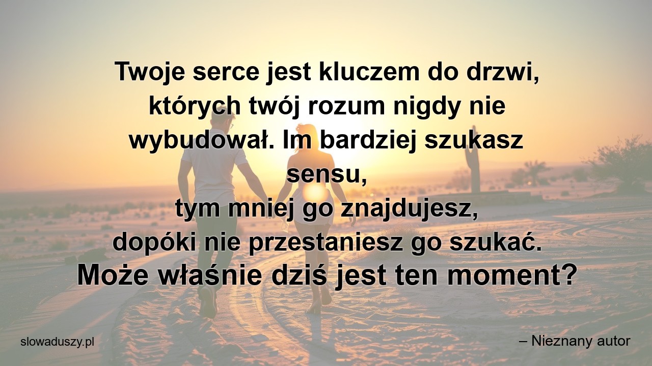 Twoje serce jest kluczem do drzwi,  których twój rozum nigdy nie wybudował. Im bardziej szukasz sensu,  tym mniej go znajdujesz,  dopóki nie przestaniesz go szukać. Może właśnie dziś jest ten moment? - – Nieznany autor