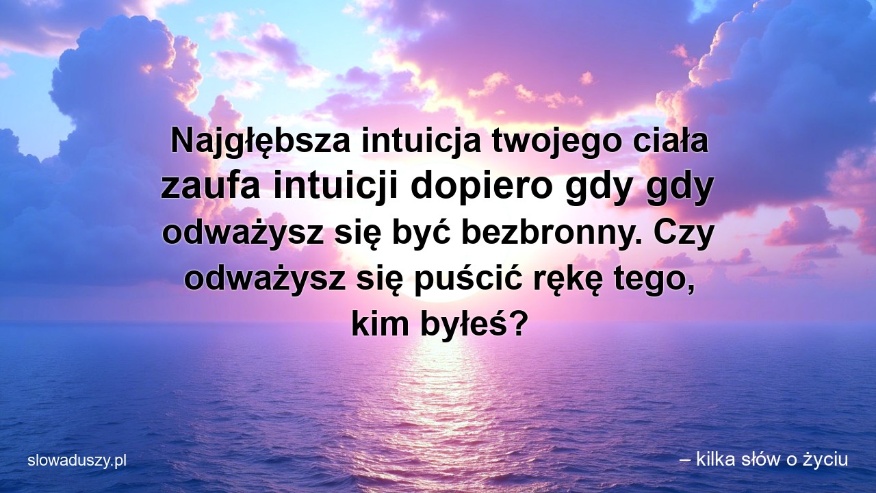 Najgłębsza intuicja twojego ciała zaufa intuicji dopiero gdy gdy odważysz się być bezbronny. Czy odważysz się puścić rękę tego,  kim byłeś?