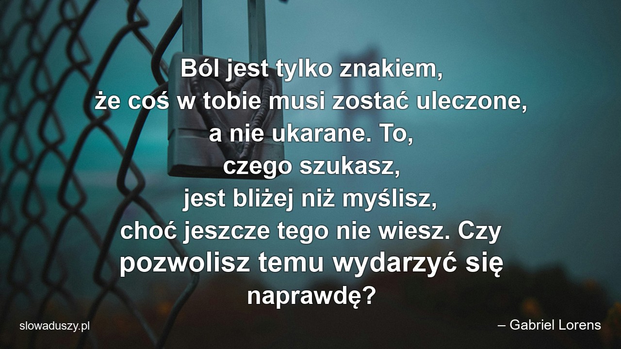 Ból jest tylko znakiem,  że coś w tobie musi zostać uleczone,  a nie ukarane. To,  czego szukasz,  jest bliżej niż myślisz,  choć jeszcze tego nie wiesz. Czy pozwolisz temu wydarzyć się naprawdę? - – Gabriel Lorens