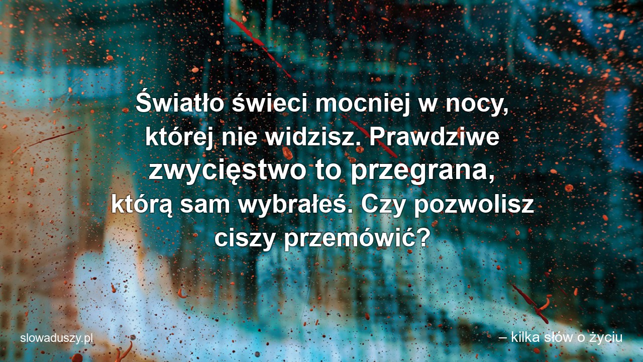 Światło świeci mocniej w nocy,  której nie widzisz. Prawdziwe zwycięstwo to przegrana,  którą sam wybrałeś. Czy pozwolisz ciszy przemówić? - – kilka słów o życiu