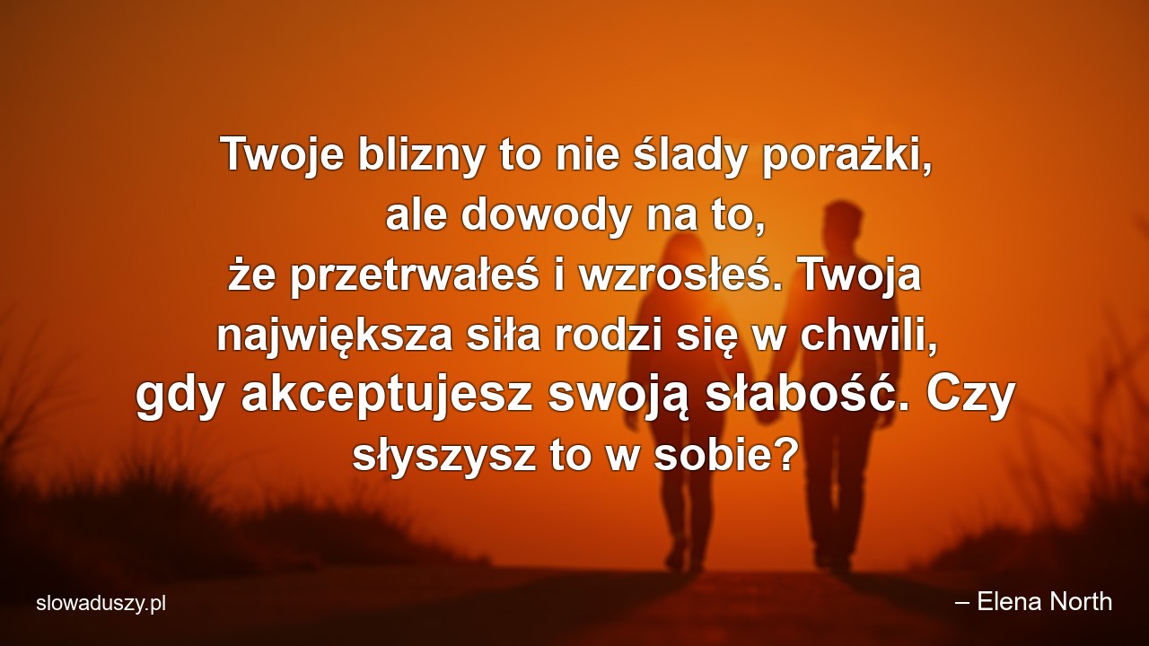 Twoje blizny to nie ślady porażki,  ale dowody na to,  że przetrwałeś i wzrosłeś. Twoja największa siła rodzi się w chwili,  gdy akceptujesz swoją słabość. Czy słyszysz to w sobie? - – Elena North