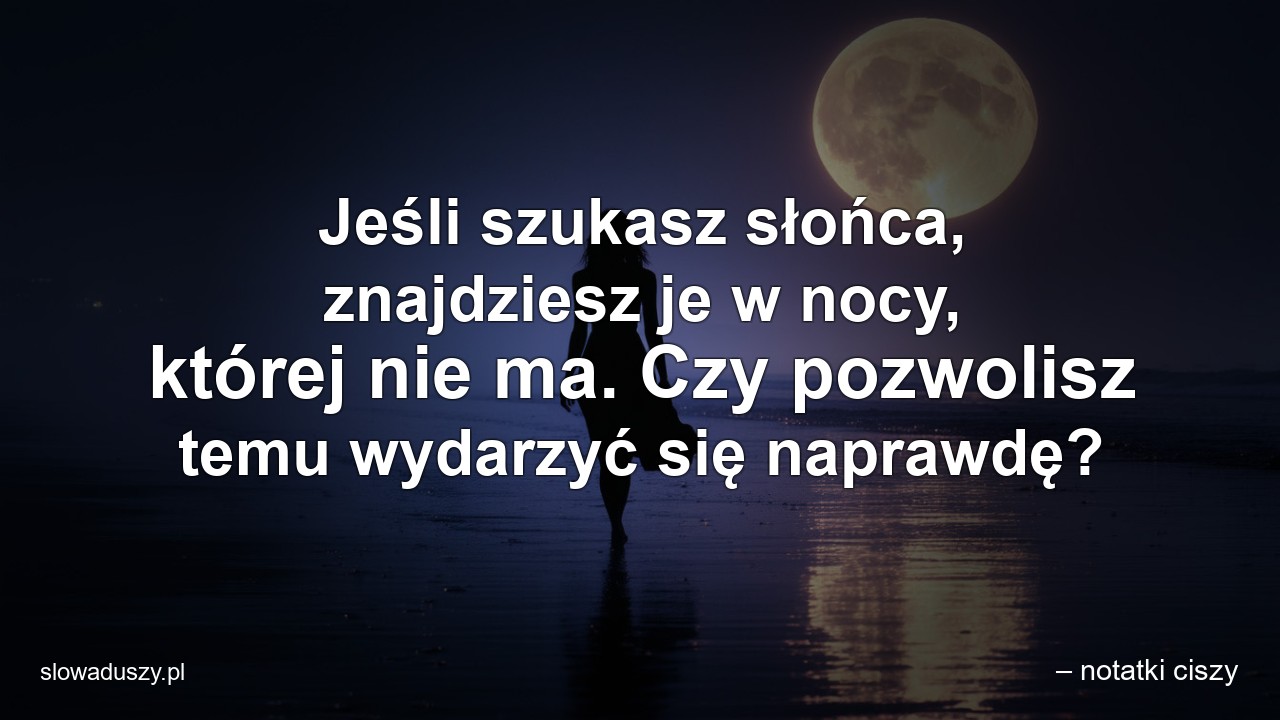 Jeśli szukasz słońca,  znajdziesz je w nocy,  której nie ma. Czy pozwolisz temu wydarzyć się naprawdę?
