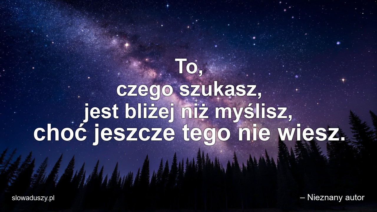 To,  czego szukasz,  jest bliżej niż myślisz,  choć jeszcze tego nie wiesz. - – Nieznany autor