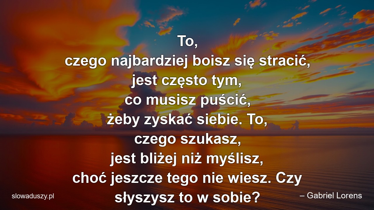 To,  czego najbardziej boisz się stracić,  jest często tym,  co musisz puścić,  żeby zyskać siebie. To,  czego szukasz,  jest bliżej niż myślisz,  choć jeszcze tego nie wiesz. Czy słyszysz to w sobie? - – Gabriel Lorens