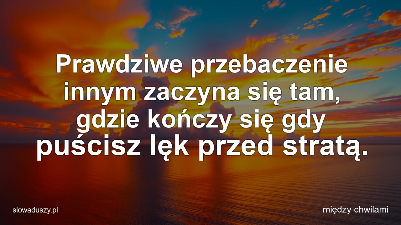 Prawdziwe przebaczenie innym zaczyna się tam,  gdzie kończy się gdy puścisz lęk przed stratą. - – między chwilami