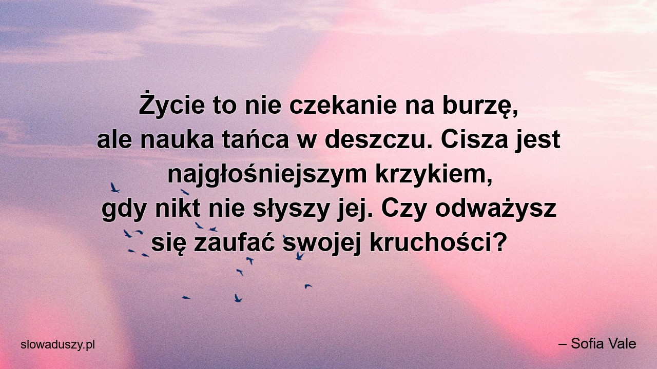 Życie to nie czekanie na burzę,  ale nauka tańca w deszczu. Cisza jest najgłośniejszym krzykiem,  gdy nikt nie słyszy jej. Czy odważysz się zaufać swojej kruchości?