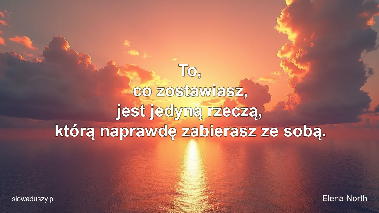 To,  co zostawiasz,  jest jedyną rzeczą,  którą naprawdę zabierasz ze sobą. - – Elena North