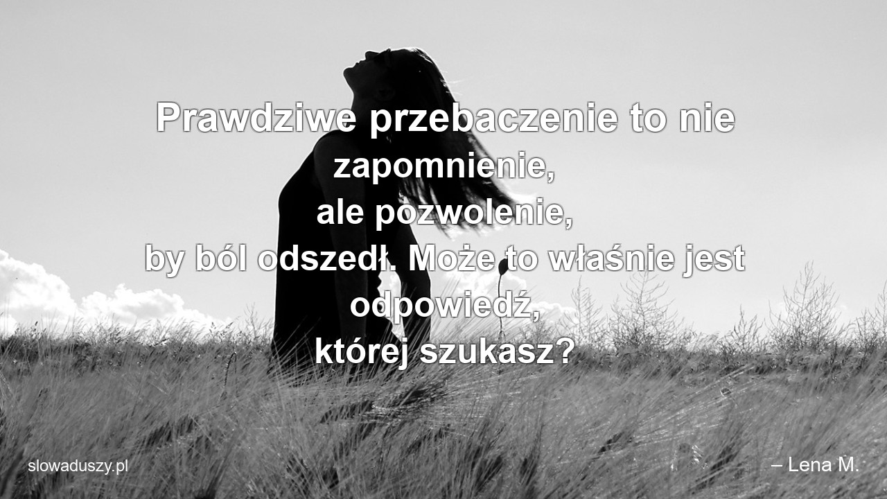 Prawdziwe przebaczenie to nie zapomnienie,  ale pozwolenie,  by ból odszedł. Może to właśnie jest odpowiedź,  której szukasz?