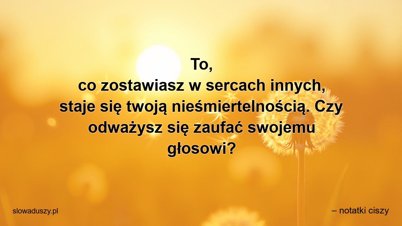 To,  co zostawiasz w sercach innych,  staje się twoją nieśmiertelnością. Czy odważysz się zaufać swojemu głosowi?