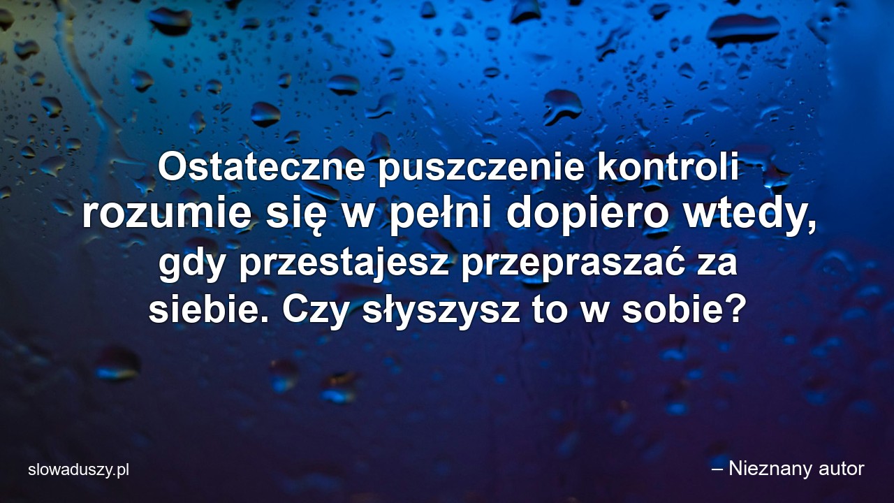 Ostateczne puszczenie kontroli rozumie się w pełni dopiero wtedy,  gdy przestajesz przepraszać za siebie. Czy słyszysz to w sobie? - – Nieznany autor