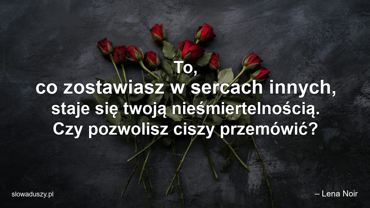 To,  co zostawiasz w sercach innych,  staje się twoją nieśmiertelnością. Czy pozwolisz ciszy przemówić? - – Lena Noir