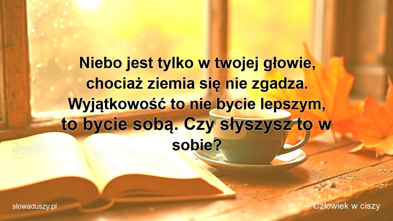 Niebo jest tylko w twojej głowie,  chociaż ziemia się nie zgadza. Wyjątkowość to nie bycie lepszym,  to bycie sobą. Czy słyszysz to w sobie? - – Człowiek w ciszy