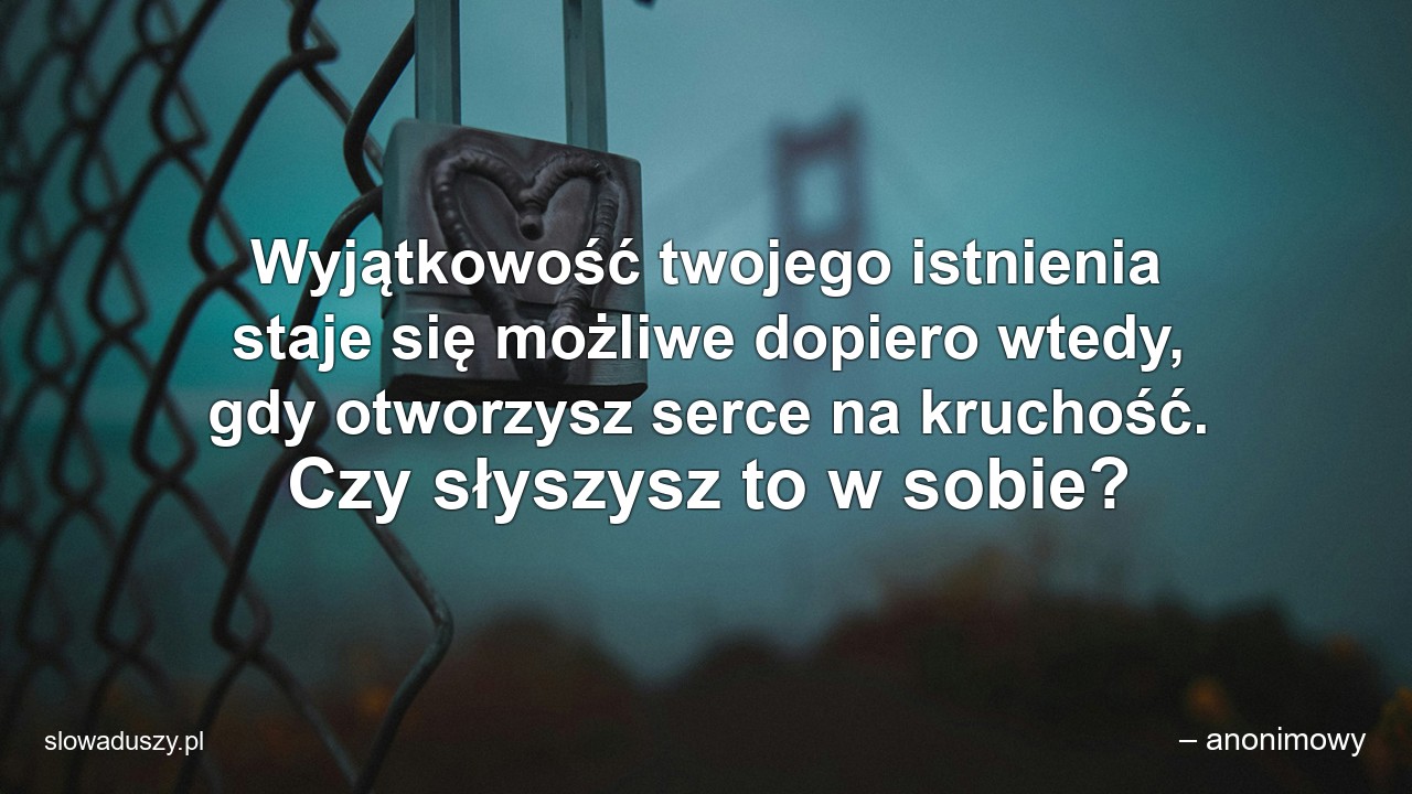 Wyjątkowość twojego istnienia staje się możliwe dopiero wtedy,  gdy otworzysz serce na kruchość. Czy słyszysz to w sobie? - – anonimowy