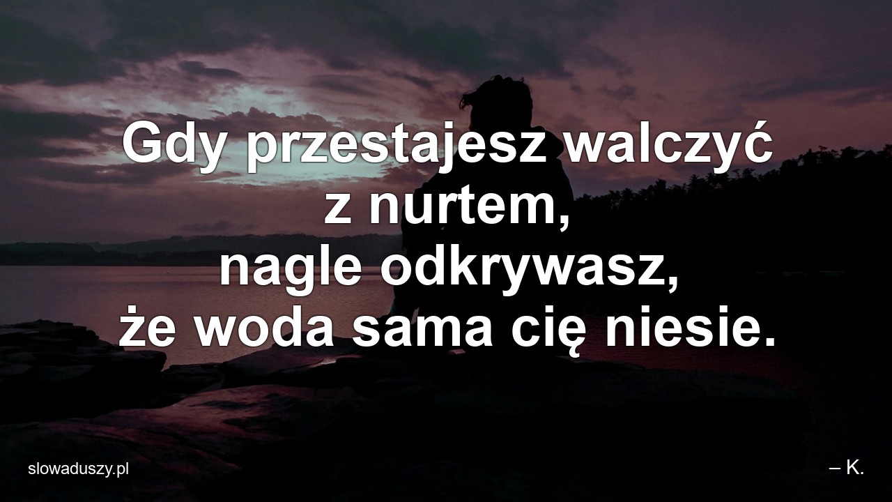 Gdy przestajesz walczyć z nurtem,  nagle odkrywasz,  że woda sama cię niesie. - – K.