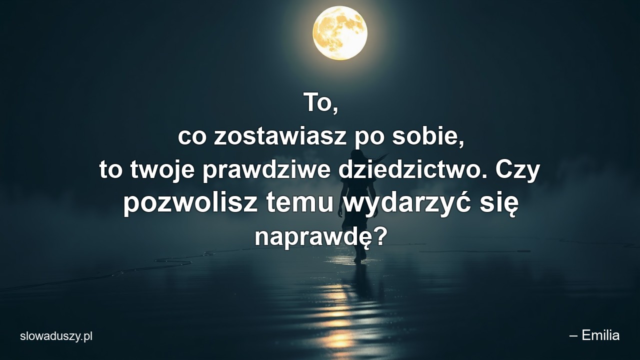 To,  co zostawiasz po sobie,  to twoje prawdziwe dziedzictwo. Czy pozwolisz temu wydarzyć się naprawdę? - – Emilia