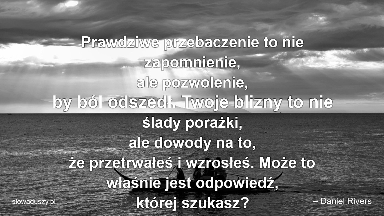 Prawdziwe przebaczenie to nie zapomnienie,  ale pozwolenie,  by ból odszedł. Twoje blizny to nie ślady porażki,  ale dowody na to,  że przetrwałeś i wzrosłeś. Może to właśnie jest odpowiedź,  której szukasz? - – Daniel Rivers