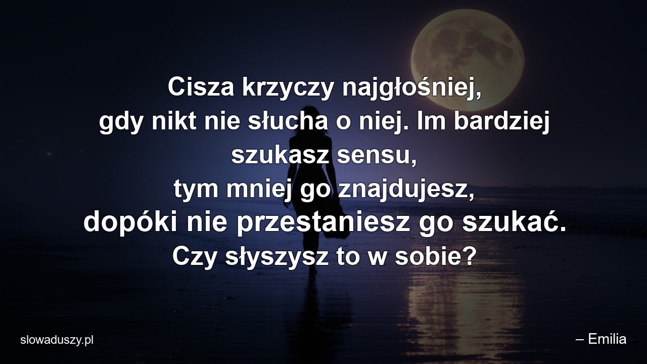 Cisza krzyczy najgłośniej,  gdy nikt nie słucha o niej. Im bardziej szukasz sensu,  tym mniej go znajdujesz,  dopóki nie przestaniesz go szukać. Czy słyszysz to w sobie?