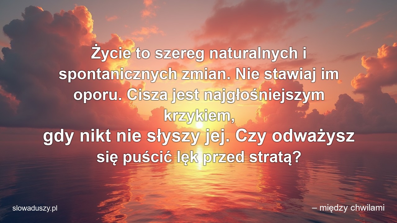 Życie to szereg naturalnych i spontanicznych zmian. Nie stawiaj im oporu. Cisza jest najgłośniejszym krzykiem,  gdy nikt nie słyszy jej. Czy odważysz się puścić lęk przed stratą?