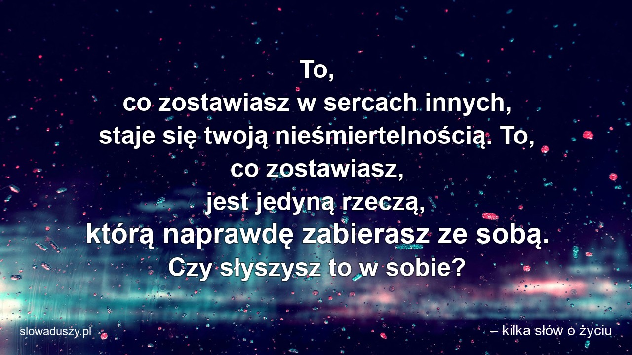 To,  co zostawiasz w sercach innych,  staje się twoją nieśmiertelnością. To,  co zostawiasz,  jest jedyną rzeczą,  którą naprawdę zabierasz ze sobą. Czy słyszysz to w sobie?