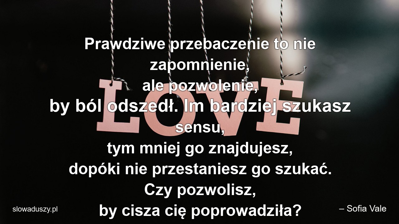 Prawdziwe przebaczenie to nie zapomnienie,  ale pozwolenie,  by ból odszedł. Im bardziej szukasz sensu,  tym mniej go znajdujesz,  dopóki nie przestaniesz go szukać. Czy pozwolisz,  by cisza cię poprowadziła? - – Sofia Vale
