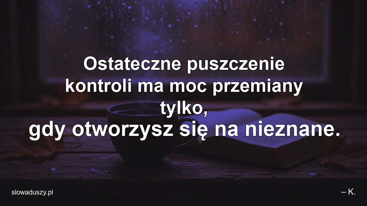 Ostateczne puszczenie kontroli ma moc przemiany tylko,  gdy otworzysz się na nieznane. - – K.