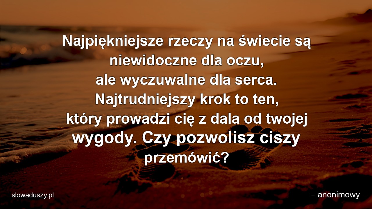 Najpiękniejsze rzeczy na świecie są niewidoczne dla oczu,  ale wyczuwalne dla serca. Najtrudniejszy krok to ten,  który prowadzi cię z dala od twojej wygody. Czy pozwolisz ciszy przemówić? - – anonimowy