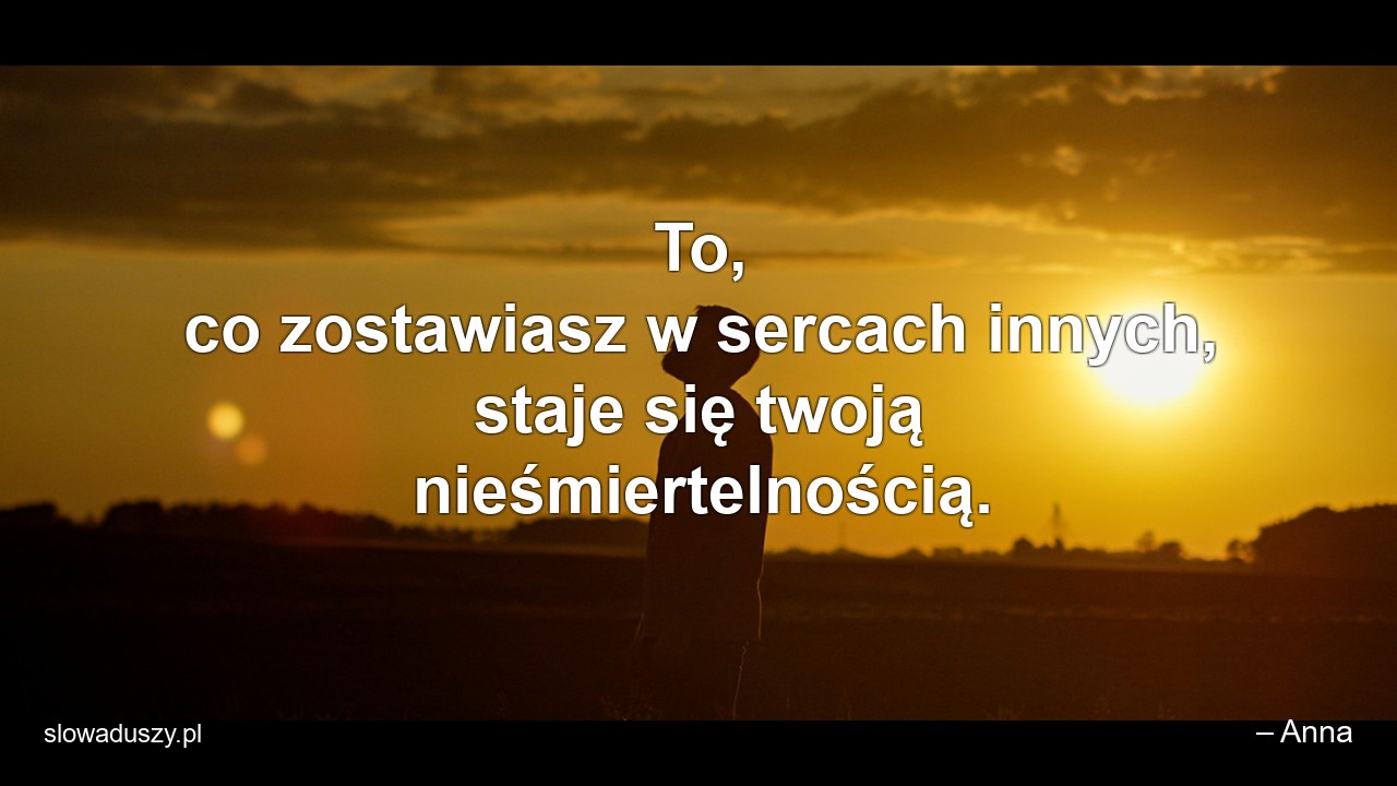 To,  co zostawiasz w sercach innych,  staje się twoją nieśmiertelnością. - – Anna