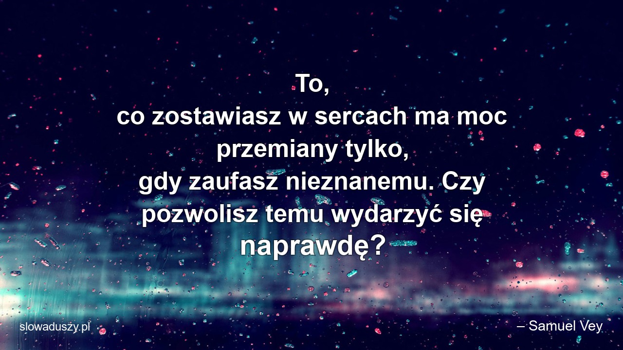 To,  co zostawiasz w sercach ma moc przemiany tylko,  gdy zaufasz nieznanemu. Czy pozwolisz temu wydarzyć się naprawdę? - – Samuel Vey