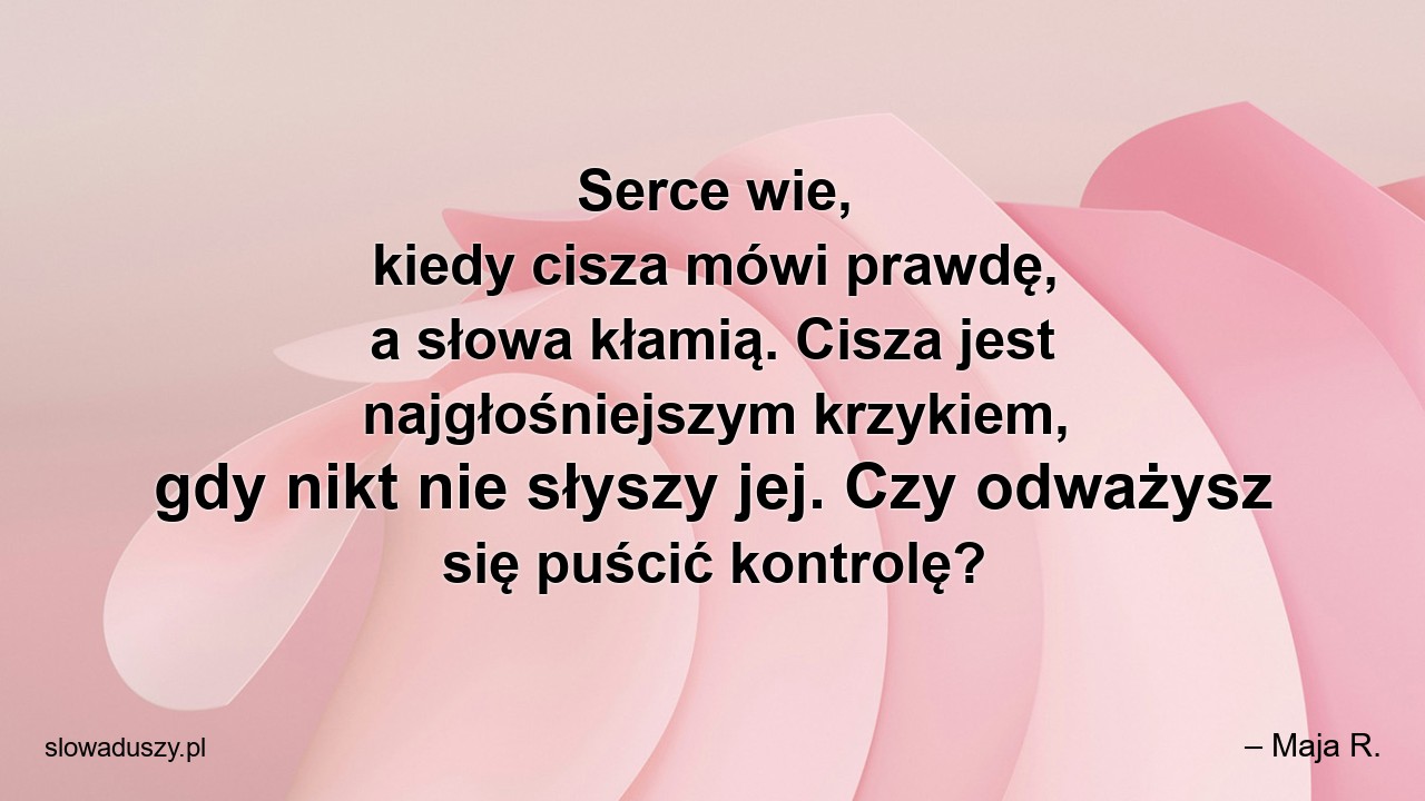 Serce wie,  kiedy cisza mówi prawdę,  a słowa kłamią. Cisza jest najgłośniejszym krzykiem,  gdy nikt nie słyszy jej. Czy odważysz się puścić kontrolę? - – Maja R.