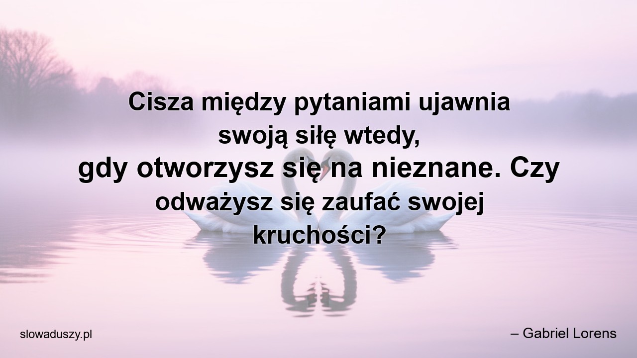 Cisza między pytaniami ujawnia swoją siłę wtedy,  gdy otworzysz się na nieznane. Czy odważysz się zaufać swojej kruchości? - – Gabriel Lorens