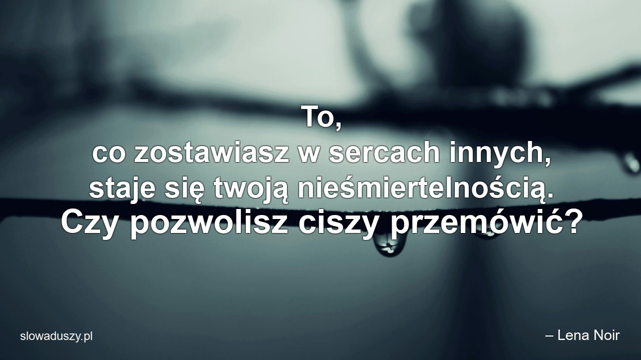 To,  co zostawiasz w sercach innych,  staje się twoją nieśmiertelnością. Czy pozwolisz ciszy przemówić? - – Lena Noir