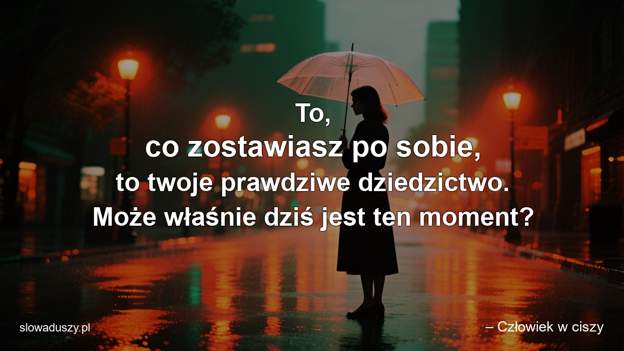 To,  co zostawiasz po sobie,  to twoje prawdziwe dziedzictwo. Może właśnie dziś jest ten moment? - – Człowiek w ciszy