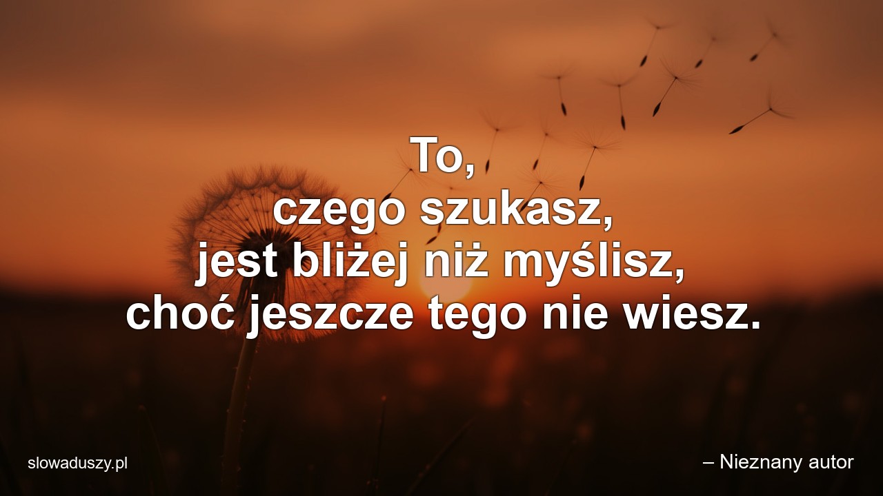 To,  czego szukasz,  jest bliżej niż myślisz,  choć jeszcze tego nie wiesz. - – Nieznany autor