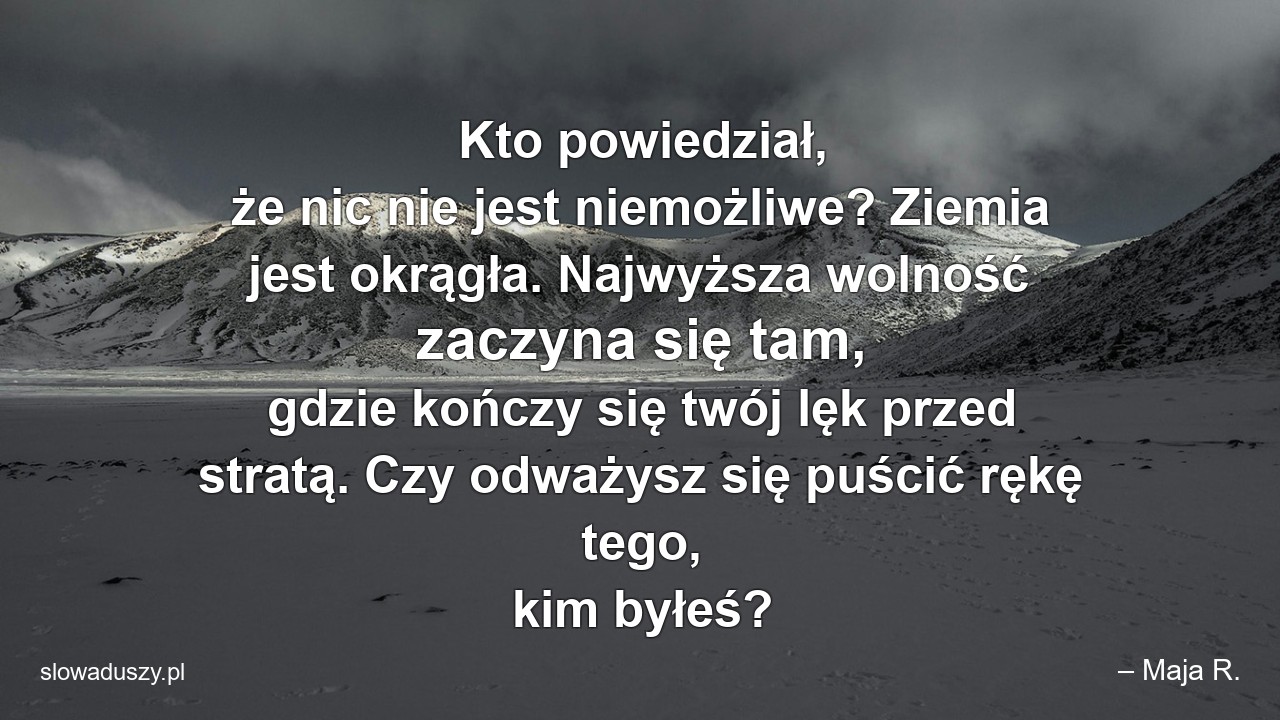 Kto powiedział,  że nic nie jest niemożliwe? Ziemia jest okrągła. Najwyższa wolność zaczyna się tam,  gdzie kończy się twój lęk przed stratą. Czy odważysz się puścić rękę tego,  kim byłeś? - – Maja R.