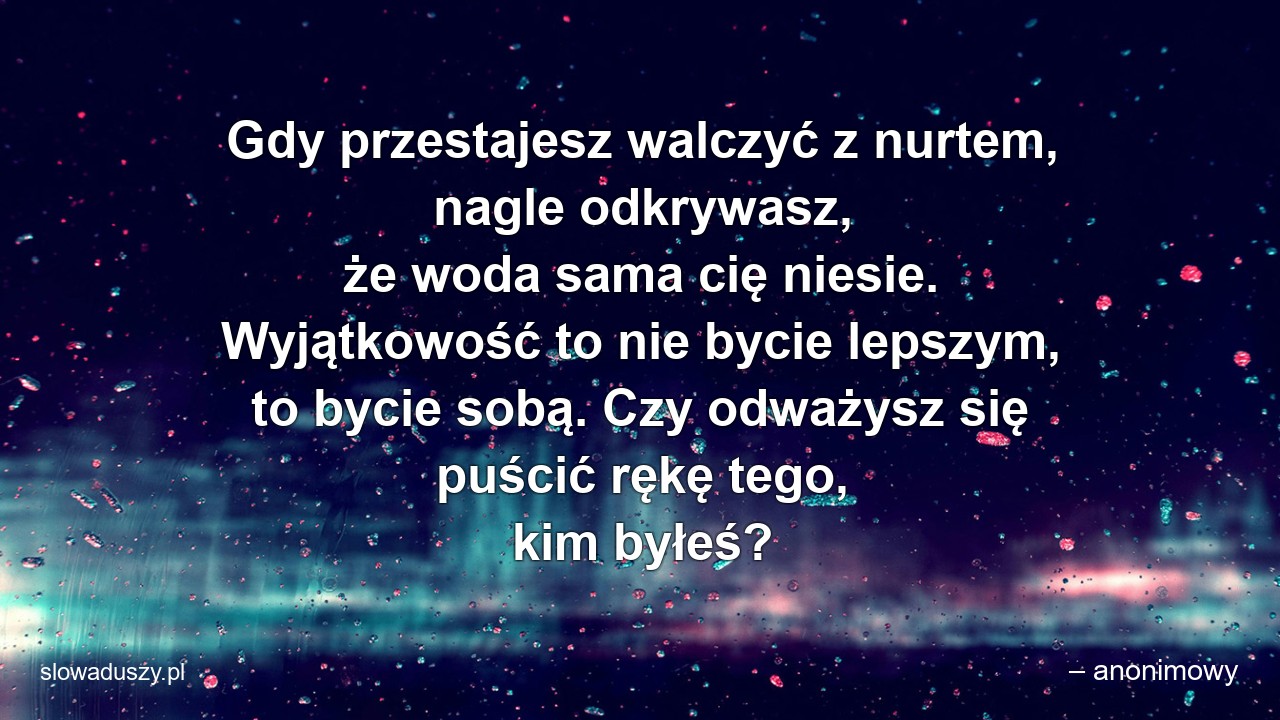 Gdy przestajesz walczyć z nurtem,  nagle odkrywasz,  że woda sama cię niesie. Wyjątkowość to nie bycie lepszym,  to bycie sobą. Czy odważysz się puścić rękę tego,  kim byłeś? - – anonimowy