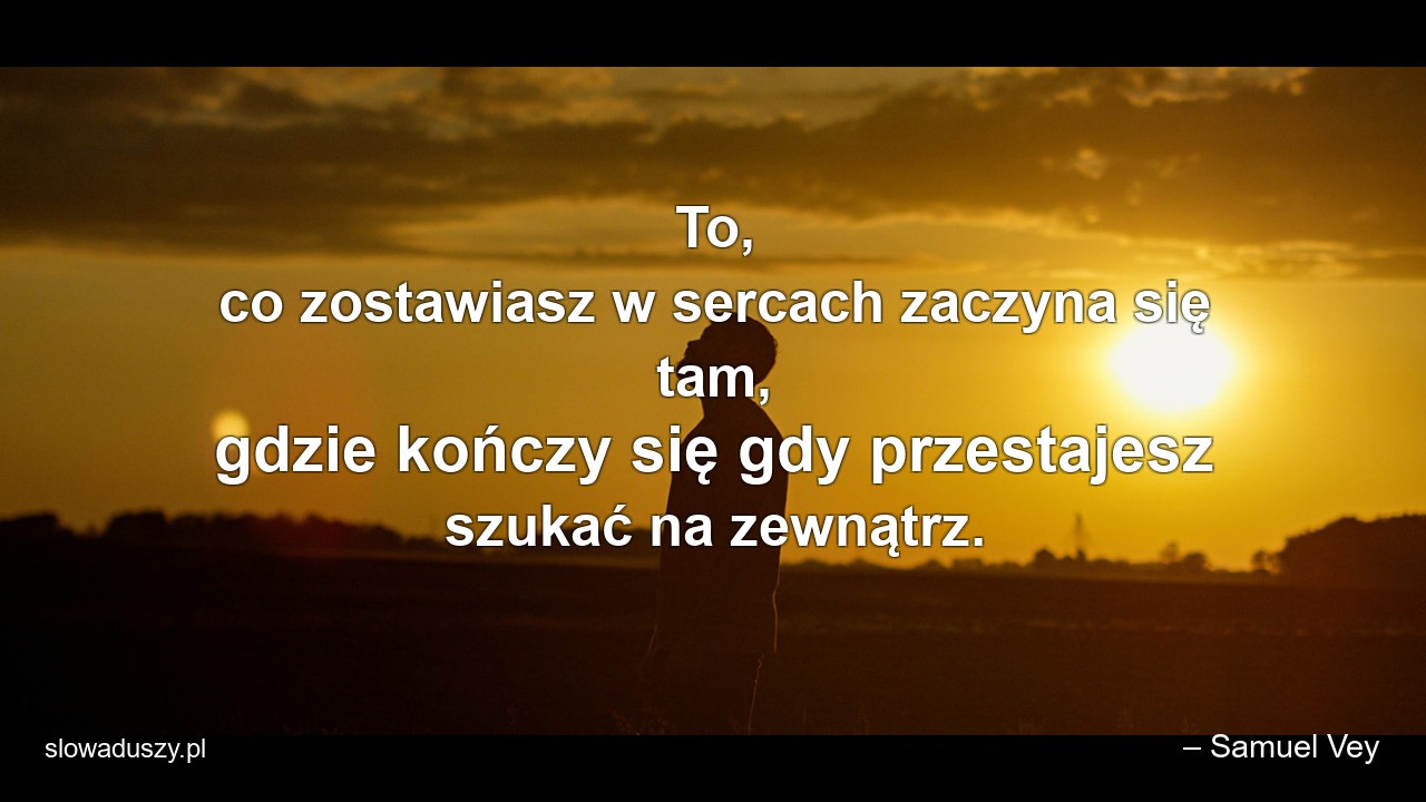 To,  co zostawiasz w sercach zaczyna się tam,  gdzie kończy się gdy przestajesz szukać na zewnątrz. - – Samuel Vey