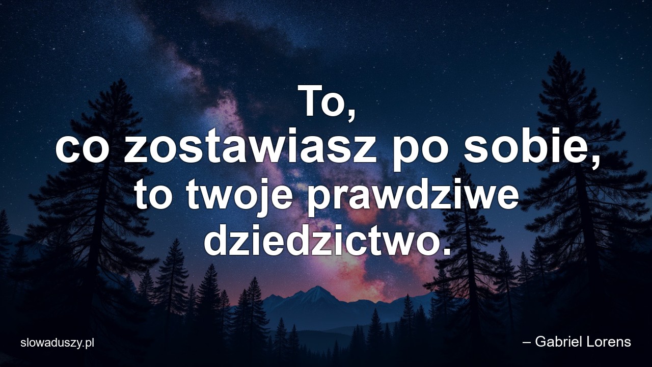 To,  co zostawiasz po sobie,  to twoje prawdziwe dziedzictwo.