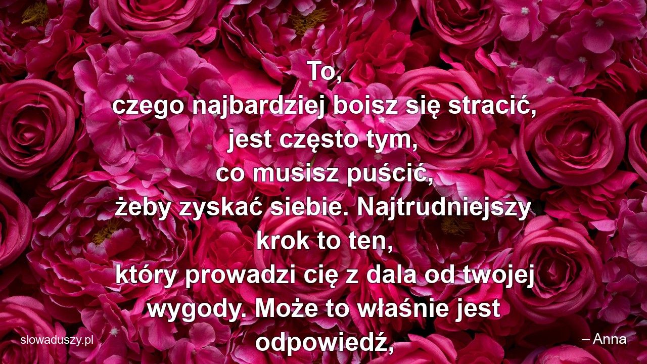 To,  czego najbardziej boisz się stracić,  jest często tym,  co musisz puścić,  żeby zyskać siebie. Najtrudniejszy krok to ten,  który prowadzi cię z dala od twojej wygody. Może to właśnie jest odpowiedź,  której szukasz?